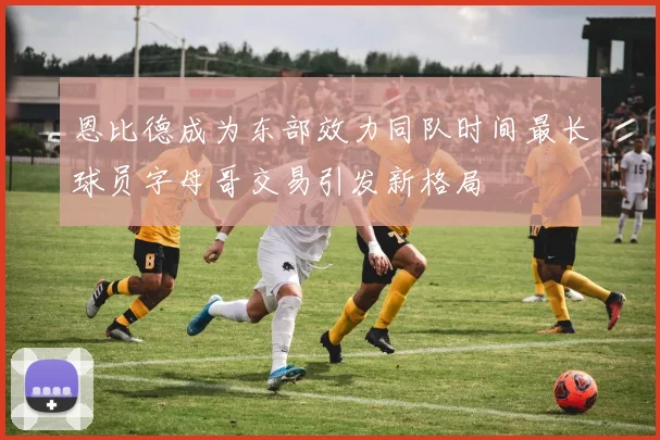 恩比德成为东部效力同队时间最长球员字母哥交易引发新格局