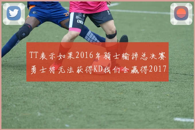 TT表示如果2016年骑士输掉总决赛勇士将无法获得KD我们会赢得2017和2018年总冠军