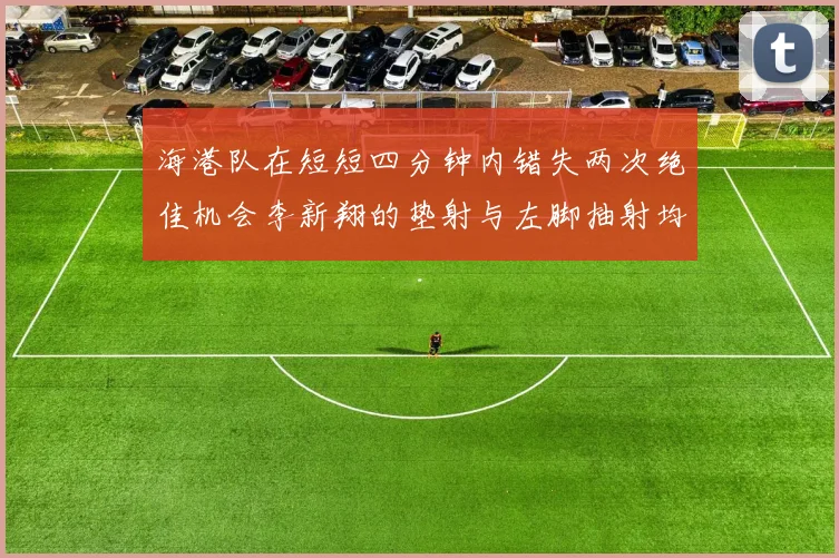 海港队在短短四分钟内错失两次绝佳机会李新翔的垫射与左脚抽射均未能转化为进球
