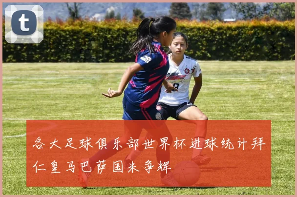 各大足球俱乐部世界杯进球统计拜仁皇马巴萨国米争辉