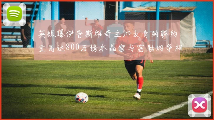 英媒曝伊普斯维奇主帅麦肯纳解约金高达800万镑水晶宫与富勒姆争相追逐