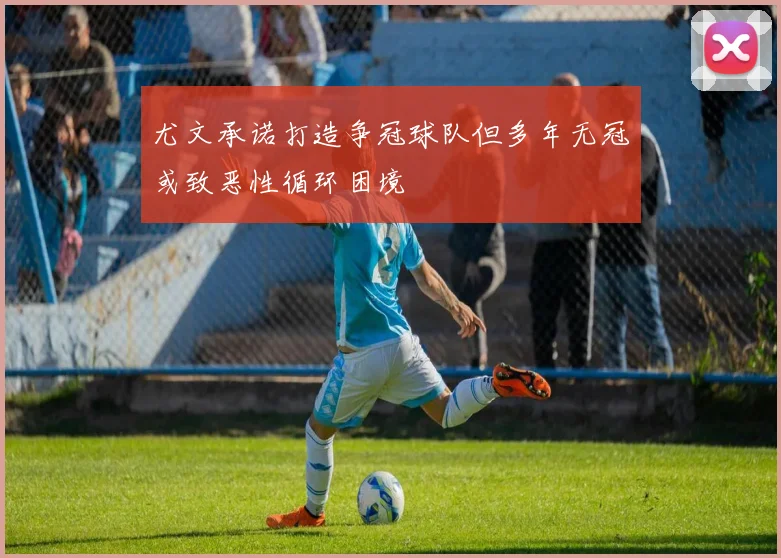 尤文承诺打造争冠球队但多年无冠或致恶性循环困境
