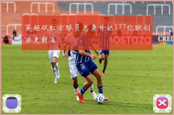 英超双红会球员总身价达177亿欧创历史新高