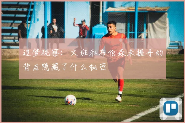 追梦观察：文班和布伦森未握手的背后隐藏了什么秘密