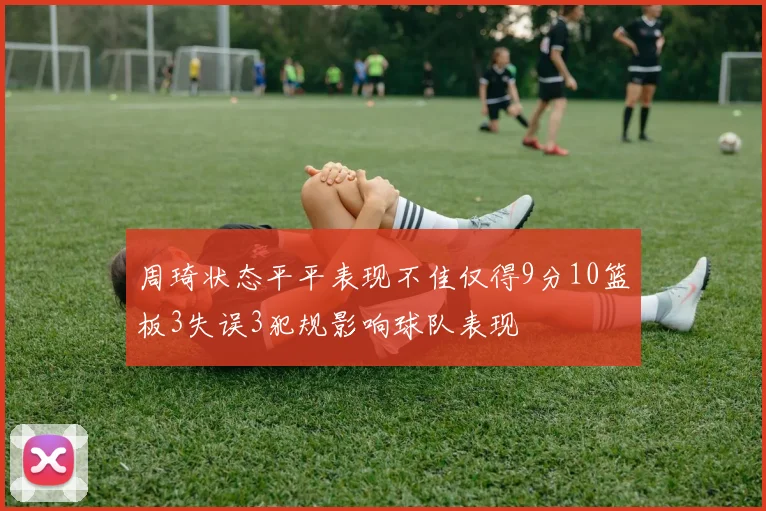 周琦状态平平表现不佳仅得9分10篮板3失误3犯规影响球队表现