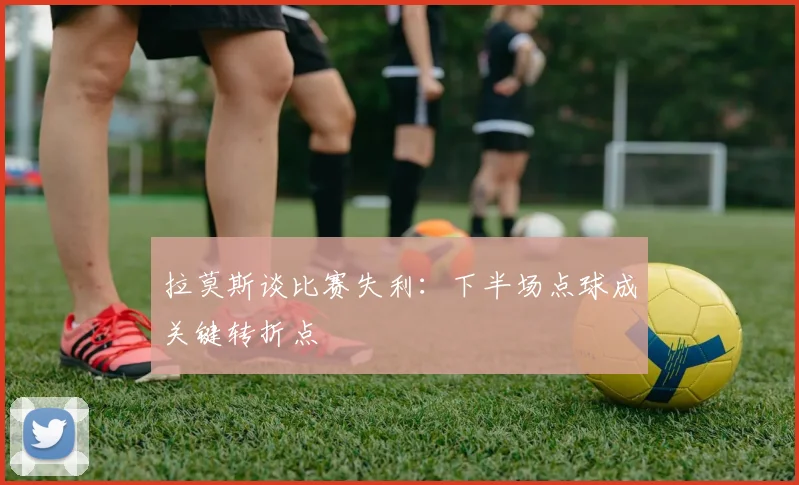 拉莫斯谈比赛失利：下半场点球成关键转折点
