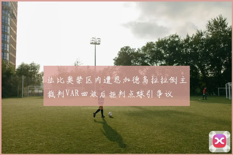 法比奥禁区内遭恩加德乌拉拉倒主裁判VAR回放后拒判点球引争议