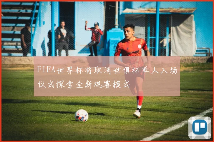 FIFA世界杯将取消世俱杯单人入场仪式探索全新观赛模式