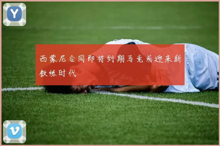 西蒙尼合同即将到期马竞或迎来新教练时代